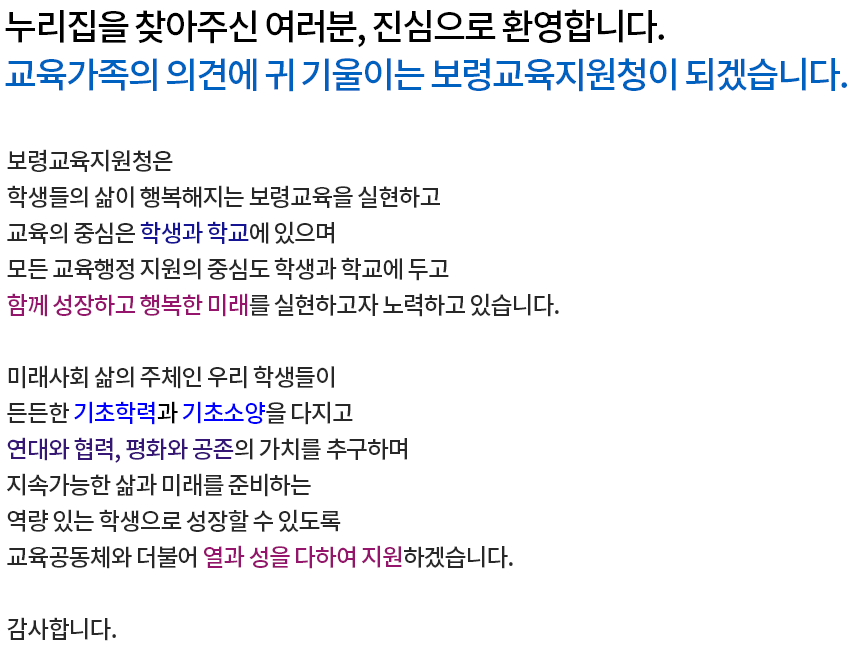 누리집을 찾아주신 여러분, 진심으로 환영합니다. 교육가족의 의견에 귀 기울이는 보령교육지원청이 되겠습니다. 보령교육지원청은 학생들의 삶이 행복해지는 보령교육을 실현하고 교육의 중심은 학생과 학교에 있으며 모든 교육행정 지원의 중심도 학생과 학교에 두고 함께 성장하고 행복한 미래를 실현하고자 노력하고 있습니다. 미래사회 삶의 주체인 우리 학생들이 든든한 기초학력과 기초소양을 다지고 연대와 협력, 평화와 공존의 가치를 추구하며 지속가능한 삶과 미래를 준비하는 역량 있는 학생으로 성장할 수 있도록 교육공동체와 더불어 열과 성을 다하여 지원하겠습니다. 
감사합니다.